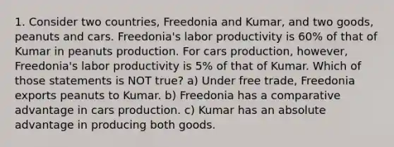 1. Consider two countries, Freedonia and Kumar, and two goods, peanuts and cars. Freedonia's labor productivity is 60% of that of Kumar in peanuts production. For cars production, however, Freedonia's labor productivity is 5% of that of Kumar. Which of those statements is NOT true? a) Under free trade, Freedonia exports peanuts to Kumar. b) Freedonia has a comparative advantage in cars production. c) Kumar has an absolute advantage in producing both goods.