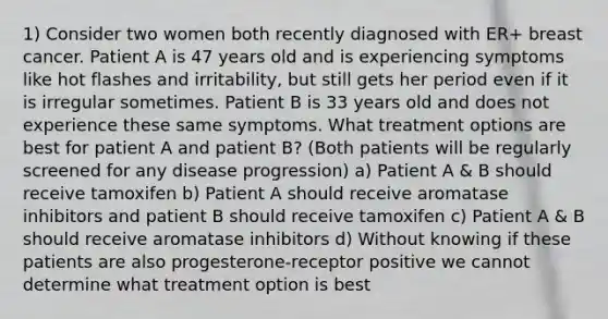 1) Consider two women both recently diagnosed with ER+ breast cancer. Patient A is 47 years old and is experiencing symptoms like hot flashes and irritability, but still gets her period even if it is irregular sometimes. Patient B is 33 years old and does not experience these same symptoms. What treatment options are best for patient A and patient B? (Both patients will be regularly screened for any disease progression) a) Patient A & B should receive tamoxifen b) Patient A should receive aromatase inhibitors and patient B should receive tamoxifen c) Patient A & B should receive aromatase inhibitors d) Without knowing if these patients are also progesterone-receptor positive we cannot determine what treatment option is best