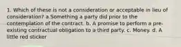 1. Which of these is not a consideration or acceptable in lieu of consideration? a.Something a party did prior to the contemplation of the contract. b. A promise to perform a pre-existing contractual obligation to a third party. c. Money. d. A little red sticker