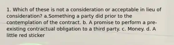 1. Which of these is not a consideration or acceptable in lieu of consideration? a.Something a party did prior to the contemplation of the contract. b. A promise to perform a pre-existing contractual obligation to a third party. c. Money. d. A little red sticker