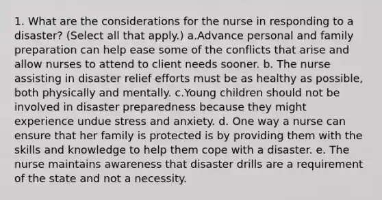 1. What are the considerations for the nurse in responding to a disaster? (Select all that apply.) a.Advance personal and family preparation can help ease some of the conflicts that arise and allow nurses to attend to client needs sooner. b. The nurse assisting in disaster relief efforts must be as healthy as possible, both physically and mentally. c.Young children should not be involved in disaster preparedness because they might experience undue stress and anxiety. d. One way a nurse can ensure that her family is protected is by providing them with the skills and knowledge to help them cope with a disaster. e. The nurse maintains awareness that disaster drills are a requirement of the state and not a necessity.