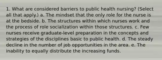 1. What are considered barriers to public health nursing? (Select all that apply.) a. The mindset that the only role for the nurse is at the bedside. b. The structures within which nurses work and the process of role socialization within those structures. c. Few nurses receive graduate-level preparation in the concepts and strategies of the disciplines basic to public health. d. The steady decline in the number of job opportunities in the area. e. The inability to equally distribute the increasing funds.