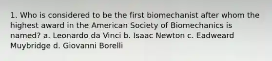 1. Who is considered to be the first biomechanist after whom the highest award in the American Society of Biomechanics is named? a. Leonardo da Vinci b. Isaac Newton c. Eadweard Muybridge d. Giovanni Borelli