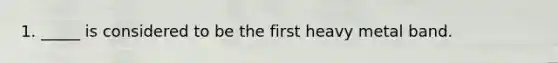 1. _____ is considered to be the first heavy metal band.