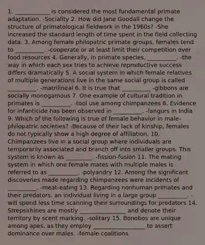 1. ____________ is considered the most fundamental primate adaptation. -Sociality 2. How did Jane Goodall change the structure of primatological fieldwork in the 1960s? -She increased the standard length of time spent in the field collecting data. 3. Among female philopatric primate groups, females tend to __________. -cooperate or at least limit their competition over food resources 4. Generally, in primate species, __________. -the way in which each sex tries to achieve reproductive success differs dramatically 5. A social system in which female relatives of multiple generations live in the same social group is called __________. -matrilineal 6. It is true that __________ -gibbons are socially monogamous 7. One example of cultural tradition in primates is __________. -tool use among chimpanzees 8. Evidence for infanticide has been observed in __________. -langurs in India 9. Which of the following is true of female behavior in male-philopatric societies? -Because of their lack of kinship, females do not typically show a high degree of affiliation. 10. Chimpanzees live in a social group where individuals are temporarily associated and branch off into smaller groups. This system is known as _________. -fission-fusion 11. The mating system in which one female mates with multiple males is referred to as __________. -polyandry 12. Among the significant discoveries made regarding chimpanzees were incidents of __________. -meat-eating 13. Regarding nonhuman primates and their predators, an individual living in a large group __________. -will spend less time scanning their surroundings for predators 14. Strepsirhines are mostly ________________ and denote their territory by scent marking. -solitary 15. Bonobos are unique among apes, as they employ __________________ to assert dominance over males. -female coalitions