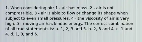 1. When considering air: 1 - air has mass. 2 - air is not compressible. 3 - air is able to flow or change its shape when subject to even small pressures. 4 - the viscosity of air is very high. 5 - moving air has kinetic energy. The correct combination of all true statements is: a. 1, 2, 3 and 5. b. 2, 3 and 4. c. 1 and 4. d. 1, 3, and 5.