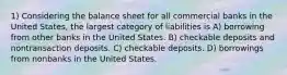 1) Considering the balance sheet for all commercial banks in the United States, the largest category of liabilities is A) borrowing from other banks in the United States. B) checkable deposits and nontransaction deposits. C) checkable deposits. D) borrowings from nonbanks in the United States.