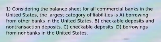 1) Considering the balance sheet for all commercial banks in the United States, the largest category of liabilities is A) borrowing from other banks in the United States. B) checkable deposits and nontransaction deposits. C) checkable deposits. D) borrowings from nonbanks in the United States.