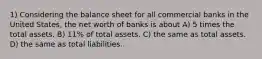 1) Considering the balance sheet for all commercial banks in the United States, the net worth of banks is about A) 5 times the total assets. B) 11% of total assets. C) the same as total assets. D) the same as total liabilities.