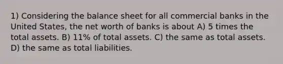 1) Considering the balance sheet for all commercial banks in the United States, the net worth of banks is about A) 5 times the total assets. B) 11% of total assets. C) the same as total assets. D) the same as total liabilities.