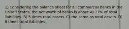 1) Considering the balance sheet for all commercial banks in the United States, the net worth of banks is about A) 11% of total liabilities. B) 5 times total assets. C) the same as total assets. D) 8 times total liabilities.