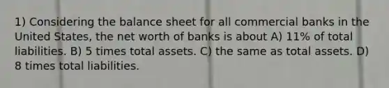 1) Considering the balance sheet for all commercial banks in the United States, the net worth of banks is about A) 11% of total liabilities. B) 5 times total assets. C) the same as total assets. D) 8 times total liabilities.