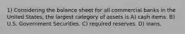 1) Considering the balance sheet for all commercial banks in the United States, the largest category of assets is A) cash items. B) U.S. Government Securities. C) required reserves. D) loans.