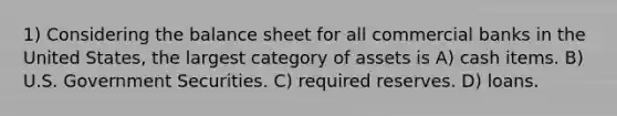 1) Considering the balance sheet for all commercial banks in the United States, the largest category of assets is A) cash items. B) U.S. Government Securities. C) required reserves. D) loans.