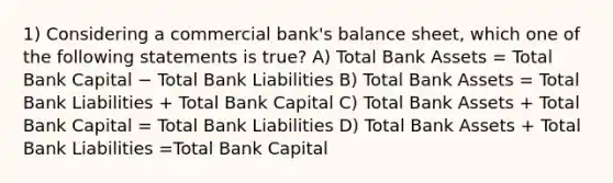 1) Considering a commercial bank's balance sheet, which one of the following statements is true? A) Total Bank Assets = Total Bank Capital − Total Bank Liabilities B) Total Bank Assets = Total Bank Liabilities + Total Bank Capital C) Total Bank Assets + Total Bank Capital = Total Bank Liabilities D) Total Bank Assets + Total Bank Liabilities =Total Bank Capital