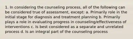 1. In considering the counseling process, all of the following can be considered true of assessment, except: a. Primarily role in the initial stage for diagnosis and treatment planning b. Primarily plays a role in evaluating progress in counseling/effectiveness of interventions c. Is best considered as a separate and unrelated process d. Is an integral part of the counseling process