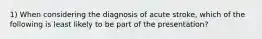 1) When considering the diagnosis of acute stroke, which of the following is least likely to be part of the presentation?