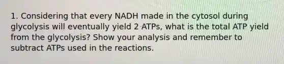 1. Considering that every NADH made in the cytosol during glycolysis will eventually yield 2 ATPs, what is the total ATP yield from the glycolysis? Show your analysis and remember to subtract ATPs used in the reactions.