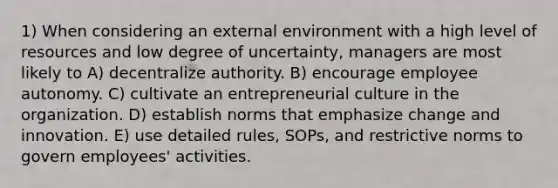 1) When considering an external environment with a high level of resources and low degree of uncertainty, managers are most likely to A) decentralize authority. B) encourage employee autonomy. C) cultivate an entrepreneurial culture in the organization. D) establish norms that emphasize change and innovation. E) use detailed rules, SOPs, and restrictive norms to govern employees' activities.