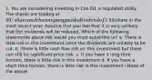 1. You are considering investing in Con Ed, a regulated utility. The shares are trading at 50/share and the company paid a dividend of2.50/share in the most recent year. Assume that you feel that it is very unlikely that the dividends will be reduced. Which of the following statements about risk would you most subscribe to? a. There is little risk in this investment since the dividends are unlikely to be cut. b. There is little cash flow risk on this investment but there can still be significant price risk. c. If you have a long time horizon, there is little risk in this investment d. If you have a short time horizon, there is little risk in this investment i.None of the above