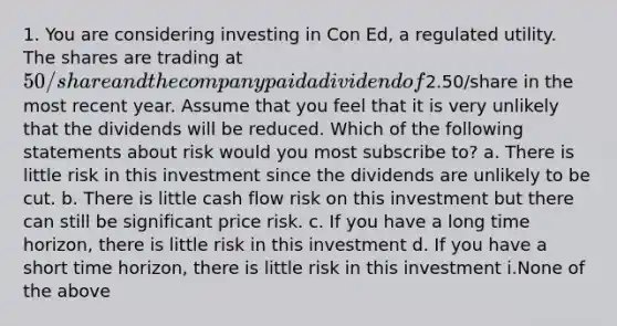 1. You are considering investing in Con Ed, a regulated utility. The shares are trading at 50/share and the company paid a dividend of2.50/share in the most recent year. Assume that you feel that it is very unlikely that the dividends will be reduced. Which of the following statements about risk would you most subscribe to? a. There is little risk in this investment since the dividends are unlikely to be cut. b. There is little cash flow risk on this investment but there can still be significant price risk. c. If you have a long time horizon, there is little risk in this investment d. If you have a short time horizon, there is little risk in this investment i.None of the above