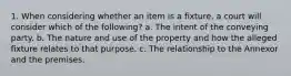 1. When considering whether an item is a fixture, a court will consider which of the following? a. The intent of the conveying party. b. The nature and use of the property and how the alleged fixture relates to that purpose. c. The relationship to the Annexor and the premises.