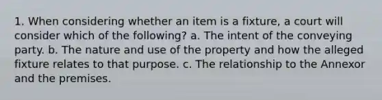 1. When considering whether an item is a fixture, a court will consider which of the following? a. The intent of the conveying party. b. The nature and use of the property and how the alleged fixture relates to that purpose. c. The relationship to the Annexor and the premises.