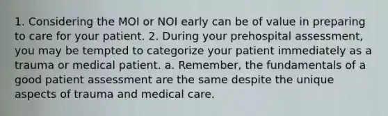 1. Considering the MOI or NOI early can be of value in preparing to care for your patient. 2. During your prehospital assessment, you may be tempted to categorize your patient immediately as a trauma or medical patient. a. Remember, the fundamentals of a good patient assessment are the same despite the unique aspects of trauma and medical care.