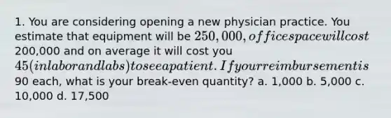 1. You are considering opening a new physician practice. You estimate that equipment will be 250,000, office space will cost200,000 and on average it will cost you 45 (in labor and labs) to see a patient. If your reimbursement is90 each, what is your break-even quantity? a. 1,000 b. 5,000 c. 10,000 d. 17,500