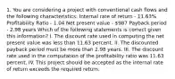 1. You are considering a project with conventional cash flows and the following characteristics: Internal rate of return - 11.63% Profitability Ratio - 1.04 Net present value - 987 Payback period - 2.98 years Which of the following statements is correct given this information? I. The discount rate used in computing the net present value was less than 11.63 percent. II. The discounted payback period must be more than 2.98 years. III. The discount rate used in the computation of the profitability ratio was 11.63 percent. IV. This project should be accepted as the internal rate of return exceeds the required return.