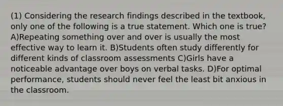 (1) Considering the research findings described in the textbook, only one of the following is a true statement. Which one is true? A)Repeating something over and over is usually the most effective way to learn it. B)Students often study differently for different kinds of classroom assessments C)Girls have a noticeable advantage over boys on verbal tasks. D)For optimal performance, students should never feel the least bit anxious in the classroom.