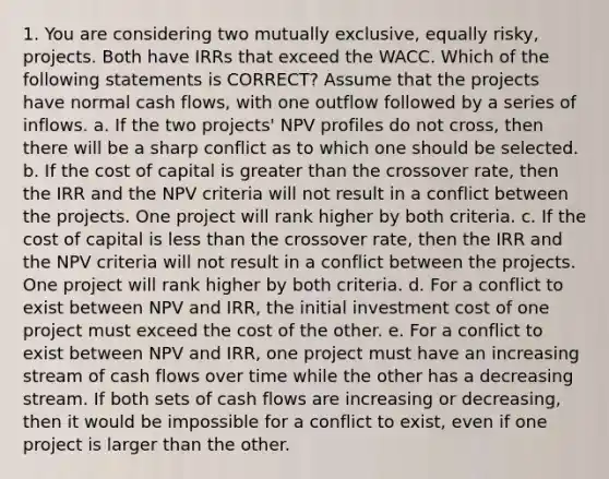 1. You are considering two mutually exclusive, equally risky, projects. Both have IRRs that exceed the WACC. Which of the following statements is CORRECT? Assume that the projects have normal cash flows, with one outflow followed by a series of inflows. a. If the two projects' NPV profiles do not cross, then there will be a sharp conflict as to which one should be selected. b. If the cost of capital is greater than the crossover rate, then the IRR and the NPV criteria will not result in a conflict between the projects. One project will rank higher by both criteria. c. If the cost of capital is less than the crossover rate, then the IRR and the NPV criteria will not result in a conflict between the projects. One project will rank higher by both criteria. d. For a conflict to exist between NPV and IRR, the initial investment cost of one project must exceed the cost of the other. e. For a conflict to exist between NPV and IRR, one project must have an increasing stream of cash flows over time while the other has a decreasing stream. If both sets of cash flows are increasing or decreasing, then it would be impossible for a conflict to exist, even if one project is larger than the other.