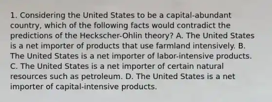 1. Considering the United States to be a capital-abundant country, which of the following facts would contradict the predictions of the Heckscher-Ohlin theory? A. The United States is a net importer of products that use farmland intensively. B. The United States is a net importer of labor-intensive products. C. The United States is a net importer of certain natural resources such as petroleum. D. The United States is a net importer of capital-intensive products.