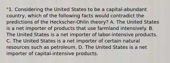 "1. Considering the United States to be a capital-abundant country, which of the following facts would contradict the predictions of the Heckscher-Ohlin theory? A. The United States is a net importer of products that use farmland intensively. B. The United States is a net importer of labor-intensive products. C. The United States is a net importer of certain natural resources such as petroleum. D. The United States is a net importer of capital-intensive products.