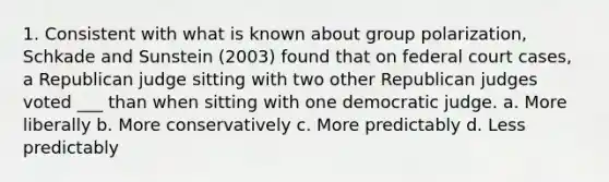 1. Consistent with what is known about group polarization, Schkade and Sunstein (2003) found that on federal court cases, a Republican judge sitting with two other Republican judges voted ___ than when sitting with one democratic judge. a. More liberally b. More conservatively c. More predictably d. Less predictably