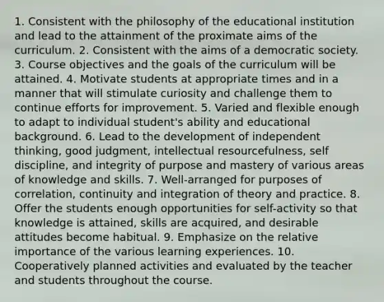 1. Consistent with the philosophy of the educational institution and lead to the attainment of the proximate aims of the curriculum. 2. Consistent with the aims of a democratic society. 3. Course objectives and the goals of the curriculum will be attained. 4. Motivate students at appropriate times and in a manner that will stimulate curiosity and challenge them to continue efforts for improvement. 5. Varied and flexible enough to adapt to individual student's ability and educational background. 6. Lead to the development of independent thinking, good judgment, intellectual resourcefulness, self discipline, and integrity of purpose and mastery of various areas of knowledge and skills. 7. Well-arranged for purposes of correlation, continuity and integration of theory and practice. 8. Offer the students enough opportunities for self-activity so that knowledge is attained, skills are acquired, and desirable attitudes become habitual. 9. Emphasize on the relative importance of the various learning experiences. 10. Cooperatively planned activities and evaluated by the teacher and students throughout the course.