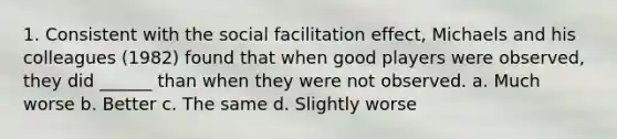 1. Consistent with the social facilitation effect, Michaels and his colleagues (1982) found that when good players were observed, they did ______ than when they were not observed. a. Much worse b. Better c. The same d. Slightly worse