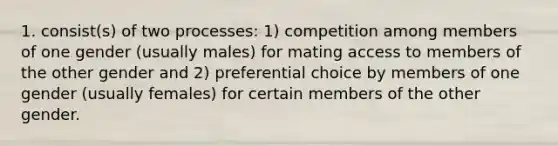 1. consist(s) of two processes: 1) competition among members of one gender (usually males) for mating access to members of the other gender and 2) preferential choice by members of one gender (usually females) for certain members of the other gender.