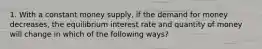 1. With a constant money supply, if the demand for money decreases, the equilibrium interest rate and quantity of money will change in which of the following ways?