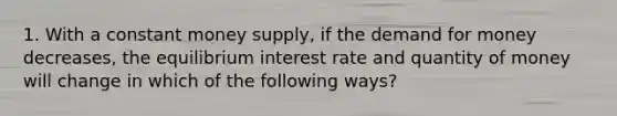 1. With a constant money supply, if the demand for money decreases, the equilibrium interest rate and quantity of money will change in which of the following ways?