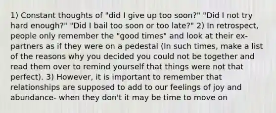 1) Constant thoughts of "did I give up too soon?" "Did I not try hard enough?" "Did I bail too soon or too late?" 2) In retrospect, people only remember the "good times" and look at their ex-partners as if they were on a pedestal (In such times, make a list of the reasons why you decided you could not be together and read them over to remind yourself that things were not that perfect). 3) However, it is important to remember that relationships are supposed to add to our feelings of joy and abundance- when they don't it may be time to move on