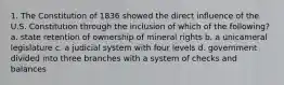 1. The Constitution of 1836 showed the direct influence of the U.S. Constitution through the inclusion of which of the following? a. state retention of ownership of mineral rights b. a unicameral legislature c. a judicial system with four levels d. government divided into three branches with a system of checks and balances