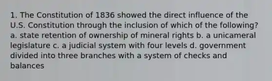 1. The Constitution of 1836 showed the direct influence of the U.S. Constitution through the inclusion of which of the following? a. state retention of ownership of mineral rights b. a unicameral legislature c. a judicial system with four levels d. government divided into three branches with a system of checks and balances