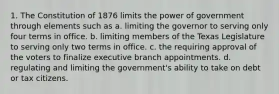 1. The Constitution of 1876 limits the power of government through elements such as a. limiting the governor to serving only four terms in office. b. limiting members of the Texas Legislature to serving only two terms in office. c. the requiring approval of the voters to finalize executive branch appointments. d. regulating and limiting the government's ability to take on debt or tax citizens.