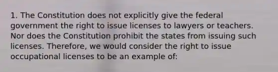 1. The Constitution does not explicitly give the federal government the right to issue licenses to lawyers or teachers. Nor does the Constitution prohibit the states from issuing such licenses. Therefore, we would consider the right to issue occupational licenses to be an example of: