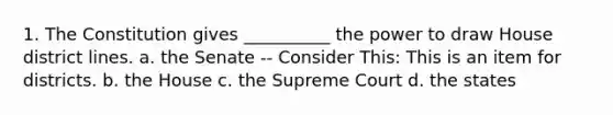 1. The Constitution gives __________ the power to draw House district lines. a. the Senate -- Consider This: This is an item for districts. b. the House c. the Supreme Court d. the states