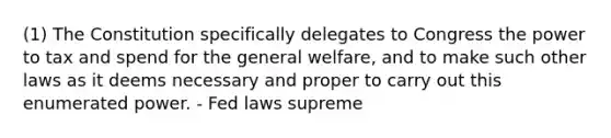 (1) The Constitution specifically delegates to Congress the power to tax and spend for the general welfare, and to make such other laws as it deems necessary and proper to carry out this enumerated power. - Fed laws supreme