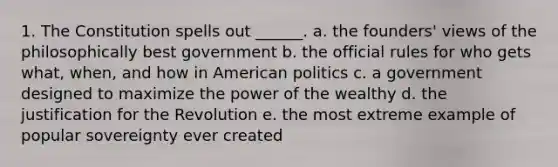 1. The Constitution spells out ______. a. the founders' views of the philosophically best government b. the official rules for who gets what, when, and how in American politics c. a government designed to maximize the power of the wealthy d. the justification for the Revolution e. the most extreme example of popular sovereignty ever created