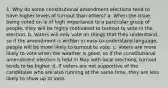 1. Why do some constitutional amendment elections tend to have higher levels of turnout than others? a. When the issue being voted on is of high importance to a particular group of people, they will be highly motivated to turnout to vote in the election. b. Voters will only vote on things that they understand, so if the amendment is written in easy-to-understand language, people will be more likely to turnout to vote. c. Voters are more likely to vote when the weather is good, so if the constitutional amendment election is held in May with local elections, turnout tends to be higher. d. If voters are not supportive of the candidates who are also running at the same time, they are less likely to show up to vote.