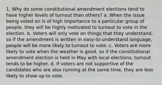 1. Why do some constitutional amendment elections tend to have higher levels of turnout than others? a. When the issue being voted on is of high importance to a particular group of people, they will be highly motivated to turnout to vote in the election. b. Voters will only vote on things that they understand, so if the amendment is written in easy-to-understand language, people will be more likely to turnout to vote. c. Voters are more likely to vote when the weather is good, so if the constitutional amendment election is held in May with local elections, turnout tends to be higher. d. If voters are not supportive of the candidates who are also running at the same time, they are less likely to show up to vote.